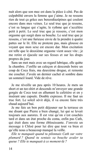 nuit alors que son mec est dans la pièce à côté. Pas de
culpabilité envers la femme que j’aime. Je ne ressens
rien de tout ça grâce aux benzodiazépines qui coulent
encore dans mes veines. Le seul truc que je ressens,
c’est sa langue qui s’agite, le rythme qui s’accélère
petit à petit. Le seul truc que je ressens, c’est mon
orgasme qui surgit dans sa bouche. Le seul truc que je
ressens, c’est une furieuse envie de la prendre à quatre
pattes sur le lit. Elle ne proteste pas, mais glousse en
voyant que mon sexe est encore dur. Mon excitation
est telle que le deuxième orgasme vient assez vite ; je
me retire et éjacule sur ses fesses et sur les draps
propres du jour.
Sans un mot mais avec un regard lubrique, elle quitte
la chambre. J’enfile un caleçon et descends boire un
coup de Coca frais, ma deuxième drogue, et remonte
me coucher. J’avale un dernier cachet et sombre dans
un sommeil lourd. Vide de rêve.
Je me réveille un peu après 10 heures. Je mets un
short et un tee-shirt et descends m’envoyer une grande
gorgée de Coca tout en allumant la cafetière et en y
insérant une capsule. Double expresso. Il me faut un
truc fort. Le soleil sévit déjà, il va encore faire très
chaud aujourd’hui.
Je me fais un bon petit déjeuner sur la terrasse en
me disant que Pierre a bien changé, lui qui se levait
toujours aux aurores. Il est vrai qu’on s’est couchés
tard et dans un état proche du coma, enfin pas Cath,
qui était dans une forme éblouissante. J’envoie un
message à Chloé pour lui dire que tout va bien et
qu’elle nous a beaucoup manqué la veille.
Elle te manquait quand tu pilonnais Cath sur votre
plumard ? Quand tu sentais sa bouche avaler ta
queue ? Elle te manquait à ce moment-là ?
14
 