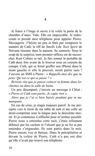 4
Je fonce à l’étage et ouvre à la volée la porte de la
chambre d’amis. Vide. Elle est impeccable. Je redes-
cends et prends mon téléphone pour appeler Pierre.
Messagerie. J’hésite un peu et finis par composer le
numéro de Cath, le riff de Smells Like Teen Spirit de
Nirvana résonne dans la maison. Sa sonnerie. Sous le
coup de la surprise, mon premier réflexe est de raccro-
cher. Kurt Cobain se tait. Je fais sonner le portable de
Cath deux fois avant de le trouver sous un coussin du
canapé. Cath, qui se ferait greffer son iPhone dans la
main gauche si elle le pouvait, serait partie sans ?
J’envoie un SMS à Pierre : « Rappelle-moi dès que tu
peux. Qu’est-ce qui se passe ? »
Reviens vite que je puisse coincer ta femme dans les
chiottes ou dans la salle de bains.
Un peu désemparé, j’envoie un message à Chloé :
« Pierre et Cath sont partis. Je capte rien ».
Alors que je l’ai si bien baisée pendant que tu me
manquais.
En cas de crise, je réagis toujours pareil. Je me pré-
cipite vers le tiroir de ma table de nuit et me colle un
demi-comprimé sous la langue puis la deuxième moi-
tié. Et je commence à réfléchir pour m’arrêter aussitôt.
Pierre nous a entendus cette nuit, j’étais tellement
défoncé par les cachets et l’alcool que je ne les ai pas
entendus s’engueuler. Ils sont partis dans la nuit,
Pierre encore ivre et furieux. Dans la précipitation et
devant la colère de Pierre, Cath n’a pas osé dire
qu’elle n’avait pas trouvé son téléphone.
16
 