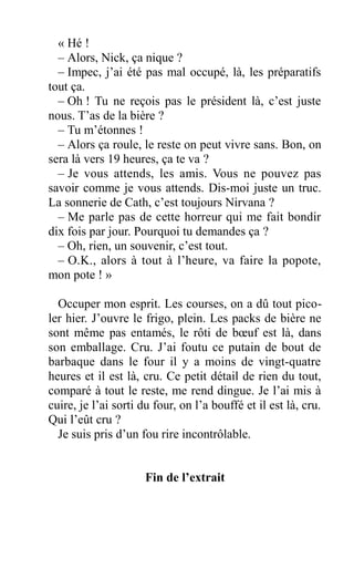 « Hé !
– Alors, Nick, ça nique ?
– Impec, j’ai été pas mal occupé, là, les préparatifs
tout ça.
– Oh ! Tu ne reçois pas le président là, c’est juste
nous. T’as de la bière ?
– Tu m’étonnes !
– Alors ça roule, le reste on peut vivre sans. Bon, on
sera là vers 19 heures, ça te va ?
– Je vous attends, les amis. Vous ne pouvez pas
savoir comme je vous attends. Dis-moi juste un truc.
La sonnerie de Cath, c’est toujours Nirvana ?
– Me parle pas de cette horreur qui me fait bondir
dix fois par jour. Pourquoi tu demandes ça ?
– Oh, rien, un souvenir, c’est tout.
– O.K., alors à tout à l’heure, va faire la popote,
mon pote ! »
Occuper mon esprit. Les courses, on a dû tout pico-
ler hier. J’ouvre le frigo, plein. Les packs de bière ne
sont même pas entamés, le rôti de bœuf est là, dans
son emballage. Cru. J’ai foutu ce putain de bout de
barbaque dans le four il y a moins de vingt-quatre
heures et il est là, cru. Ce petit détail de rien du tout,
comparé à tout le reste, me rend dingue. Je l’ai mis à
cuire, je l’ai sorti du four, on l’a bouffé et il est là, cru.
Qui l’eût cru ?
Je suis pris d’un fou rire incontrôlable.
Fin de l’extrait
 