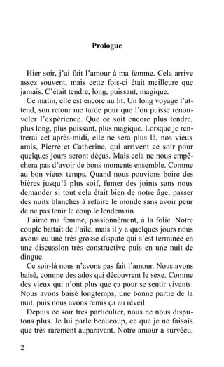 Prologue
Hier soir, j’ai fait l’amour à ma femme. Cela arrive
assez souvent, mais cette fois-ci était meilleure que
jamais. C’était tendre, long, puissant, magique.
Ce matin, elle est encore au lit. Un long voyage l’at-
tend, son retour me tarde pour que l’on puisse renou-
veler l’expérience. Que ce soit encore plus tendre,
plus long, plus puissant, plus magique. Lorsque je ren-
trerai cet après-midi, elle ne sera plus là, nos vieux
amis, Pierre et Catherine, qui arrivent ce soir pour
quelques jours seront déçus. Mais cela ne nous empê-
chera pas d’avoir de bons moments ensemble. Comme
au bon vieux temps. Quand nous pouvions boire des
bières jusqu’à plus soif, fumer des joints sans nous
demander si tout cela était bien de notre âge, passer
des nuits blanches à refaire le monde sans avoir peur
de ne pas tenir le coup le lendemain.
J’aime ma femme, passionnément, à la folie. Notre
couple battait de l’aile, mais il y a quelques jours nous
avons eu une très grosse dispute qui s’est terminée en
une discussion très constructive puis en une nuit de
dingue.
Ce soir-là nous n’avons pas fait l’amour. Nous avons
baisé, comme des ados qui découvrent le sexe. Comme
des vieux qui n’ont plus que ça pour se sentir vivants.
Nous avons baisé longtemps, une bonne partie de la
nuit, puis nous avons remis ça au réveil.
Depuis ce soir très particulier, nous ne nous dispu-
tons plus. Je lui parle beaucoup, ce que je ne faisais
que très rarement auparavant. Notre amour a survécu,
2
 