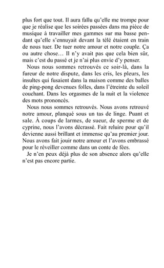 plus fort que tout. Il aura fallu qu’elle me trompe pour
que je réalise que les soirées passées dans ma pièce de
musique à travailler mes gammes sur ma basse pen-
dant qu’elle s’ennuyait devant la télé étaient en train
de nous tuer. De tuer notre amour et notre couple. Ça
ou autre chose… Il n’y avait pas que cela bien sûr,
mais c’est du passé et je n’ai plus envie d’y penser.
Nous nous sommes retrouvés ce soir-là, dans la
fureur de notre dispute, dans les cris, les pleurs, les
insultes qui fusaient dans la maison comme des balles
de ping-pong devenues folles, dans l’étreinte du soleil
couchant. Dans les orgasmes de la nuit et la violence
des mots prononcés.
Nous nous sommes retrouvés. Nous avons retrouvé
notre amour, planqué sous un tas de linge. Puant et
sale. À coups de larmes, de sueur, de sperme et de
cyprine, nous l’avons décrassé. Fait reluire pour qu’il
devienne aussi brillant et immense qu’au premier jour.
Nous avons fait jouir notre amour et l’avons embrassé
pour le réveiller comme dans un conte de fées.
Je n’en peux déjà plus de son absence alors qu’elle
n’est pas encore partie.
 