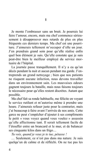 1
Je monte l’embrasser sans un bruit. Je pourrais lui
faire l’amour, encore, mais ma chef commence sérieu-
sement à désapprouver mes retards de plus en plus
fréquents ces derniers temps. Ma chef est une pourri-
ture. J’aimerais tellement m’occuper d’elle un jour.
J’en prendrais grand soin pour qu’elle réalise enfin
quel bon élément je suis. Qu’elle constate que je suis
peut-être bien le meilleur employé du service mor-
tuaire de l’hôpital.
La journée passe tranquillement. Il n’y a eu qu’un
décès pendant la nuit et aucun pendant ma garde. J’en-
treprends un grand nettoyage ; bien que nos patients
ne risquent aucune infection, nous devons travailler
dans un environnement sain. Les mauvaises odeurs
gagnent toujours la bataille, mais nous faisons toujours
le nécessaire pour qu’elles restent discrètes. Autant que
possible.
Ma chef fait sa ronde habituelle, me félicite en voyant
le service rutilant et m’autorise même à prendre une
heure. J’aimerais refuser juste pour la contrarier, mais
j’ai beaucoup à faire avant l’arrivée de nos amis. Cette
garce ne peut s’empêcher d’ajouter à ses compliments
le petit « vous voyez quand vous voulez » assassin
qu’elle affectionne tant. Il serait tellement facile de
l’étouffer entre un brancard et le mur, et de balancer
ses cinquante kilos dans un frigo…
Tu vois, quand je veux je te tue, pétasse !
… Seulement, ce n’est pas dans ma nature. Je suis
quelqu’un de calme et de réfléchi. On ne tue pas les
4
 