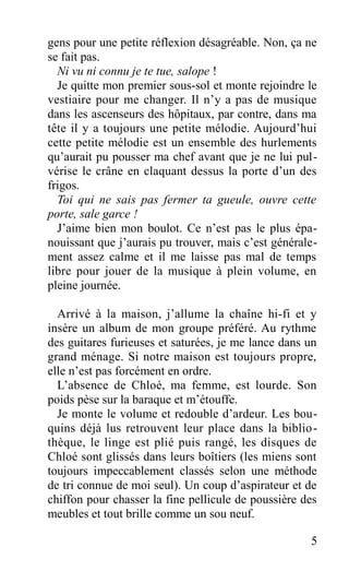 gens pour une petite réflexion désagréable. Non, ça ne
se fait pas.
Ni vu ni connu je te tue, salope !
Je quitte mon premier sous-sol et monte rejoindre le
vestiaire pour me changer. Il n’y a pas de musique
dans les ascenseurs des hôpitaux, par contre, dans ma
tête il y a toujours une petite mélodie. Aujourd’hui
cette petite mélodie est un ensemble des hurlements
qu’aurait pu pousser ma chef avant que je ne lui pul-
vérise le crâne en claquant dessus la porte d’un des
frigos.
Toi qui ne sais pas fermer ta gueule, ouvre cette
porte, sale garce !
J’aime bien mon boulot. Ce n’est pas le plus épa-
nouissant que j’aurais pu trouver, mais c’est générale-
ment assez calme et il me laisse pas mal de temps
libre pour jouer de la musique à plein volume, en
pleine journée.
Arrivé à la maison, j’allume la chaîne hi-fi et y
insère un album de mon groupe préféré. Au rythme
des guitares furieuses et saturées, je me lance dans un
grand ménage. Si notre maison est toujours propre,
elle n’est pas forcément en ordre.
L’absence de Chloé, ma femme, est lourde. Son
poids pèse sur la baraque et m’étouffe.
Je monte le volume et redouble d’ardeur. Les bou-
quins déjà lus retrouvent leur place dans la biblio-
thèque, le linge est plié puis rangé, les disques de
Chloé sont glissés dans leurs boîtiers (les miens sont
toujours impeccablement classés selon une méthode
de tri connue de moi seul). Un coup d’aspirateur et de
chiffon pour chasser la fine pellicule de poussière des
meubles et tout brille comme un sou neuf.
5
 