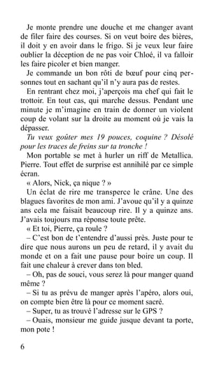Je monte prendre une douche et me changer avant
de filer faire des courses. Si on veut boire des bières,
il doit y en avoir dans le frigo. Si je veux leur faire
oublier la déception de ne pas voir Chloé, il va falloir
les faire picoler et bien manger.
Je commande un bon rôti de bœuf pour cinq per-
sonnes tout en sachant qu’il n’y aura pas de restes.
En rentrant chez moi, j’aperçois ma chef qui fait le
trottoir. En tout cas, qui marche dessus. Pendant une
minute je m’imagine en train de donner un violent
coup de volant sur la droite au moment où je vais la
dépasser.
Tu veux goûter mes 19 pouces, coquine ? Désolé
pour les traces de freins sur ta tronche !
Mon portable se met à hurler un riff de Metallica.
Pierre. Tout effet de surprise est annihilé par ce simple
écran.
« Alors, Nick, ça nique ? »
Un éclat de rire me transperce le crâne. Une des
blagues favorites de mon ami. J’avoue qu’il y a quinze
ans cela me faisait beaucoup rire. Il y a quinze ans.
J’avais toujours ma réponse toute prête.
« Et toi, Pierre, ça roule ?
– C’est bon de t’entendre d’aussi près. Juste pour te
dire que nous aurons un peu de retard, il y avait du
monde et on a fait une pause pour boire un coup. Il
fait une chaleur à crever dans ton bled.
– Oh, pas de souci, vous serez là pour manger quand
même ?
– Si tu as prévu de manger après l’apéro, alors oui,
on compte bien être là pour ce moment sacré.
– Super, tu as trouvé l’adresse sur le GPS ?
– Ouais, monsieur me guide jusque devant ta porte,
mon pote !
6
 
