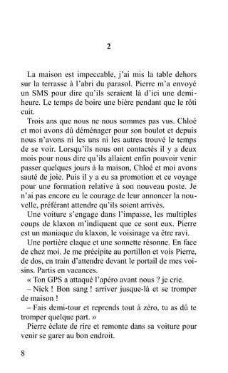 2
La maison est impeccable, j’ai mis la table dehors
sur la terrasse à l’abri du parasol. Pierre m’a envoyé
un SMS pour dire qu’ils seraient là d’ici une demi-
heure. Le temps de boire une bière pendant que le rôti
cuit.
Trois ans que nous ne nous sommes pas vus. Chloé
et moi avons dû déménager pour son boulot et depuis
nous n’avons ni les uns ni les autres trouvé le temps
de se voir. Lorsqu’ils nous ont contactés il y a deux
mois pour nous dire qu’ils allaient enfin pouvoir venir
passer quelques jours à la maison, Chloé et moi avons
sauté de joie. Puis il y a eu sa promotion et ce voyage
pour une formation relative à son nouveau poste. Je
n’ai pas encore eu le courage de leur annoncer la nou-
velle, préférant attendre qu’ils soient arrivés.
Une voiture s’engage dans l’impasse, les multiples
coups de klaxon m’indiquent que ce sont eux. Pierre
est un maniaque du klaxon, le voisinage va être ravi.
Une portière claque et une sonnette résonne. En face
de chez moi. Je me précipite au portillon et vois Pierre,
de dos, en train d’attendre devant le portail de mes voi-
sins. Partis en vacances.
« Ton GPS a attaqué l’apéro avant nous ? je crie.
– Nick ! Bon sang ! arriver jusque-là et se tromper
de maison !
– Fais demi-tour et reprends tout à zéro, tu as dû te
tromper quelque part. »
Pierre éclate de rire et remonte dans sa voiture pour
venir se garer au bon endroit.
8
 