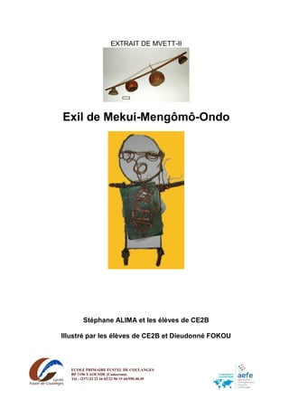 EXTRAIT DE MVETT-II
Exil de Mekui-Mengômô-Ondo
Stéphane ALIMA et les élèves de CE2B
Illustré par les élèves de CE2B et Dieudonné FOKOU
ECOLE PRIMAIRE FUSTEL DE COULANGES
BP 1196 YAOUNDE (Cameroun)
Tél : (237) 22 22 16 02/22 96 15 44/950.40.49
Mail : ecole@fustel-yaounde.net
 
