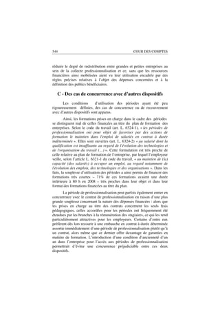 544                                                   COUR DES COMPTES



réduire le degré de redistribution entre grandes et petites entreprises au
sein de la collecte professionnalisation et ce, sans que les ressources
financières ainsi mobilisées aient vu leur utilisation encadrée par des
règles précises relatives à l’objet des dépenses concernées et à la
définition des publics bénéficiaires.

   C - Des cas de concurrence avec d’autres dispositifs
       Les conditions       d’utilisation des périodes ayant été peu
rigoureusement définies, des cas de concurrence ou de recouvrement
avec d’autres dispositifs sont apparus.
        Ainsi, les formations prises en charge dans le cadre des périodes
se distinguent mal de celles financées au titre du plan de formation des
entreprises. Selon le code du travail (art. L. 6324-1), « les périodes de
professionnalisation ont pour objet de favoriser par des actions de
formation le maintien dans l'emploi de salariés en contrat à durée
indéterminée ». Elles sont ouvertes (art. L. 6324-2) « au salarié dont la
qualification est insuffisante au regard de l'évolution des technologies et
de l'organisation du travail (…) ». Cette formulation est très proche de
celle relative au plan de formation de l’entreprise, par lequel l’employeur
veille, selon l’article L. 6321-1 du code du travail, « au maintien de (la)
capacité (des salariés) à occuper un emploi, au regard notamment de
l'évolution des emplois, des technologies et des organisations ». Dans les
faits, la souplesse d’utilisation des périodes a ainsi permis de financer des
formations très courtes – 71% de ces formations avaient une durée
inférieure à 80 h en 2008 – très proches dans leur objet et dans leur
format des formations financées au titre du plan.
       La période de professionnalisation peut parfois également entrer en
concurrence avec le contrat de professionnalisation en raison d’une plus
grande souplesse concernant la nature des dépenses financées : alors que
les prises en charge au titre des contrats concernent les seuls frais
pédagogiques, celles accordées pour les périodes ont fréquemment été
étendues par les branches à la rémunération des stagiaires, ce qui les rend
particulièrement attractives pour les employeurs. Certains d’entre eux
préfèrent dès lors recourir à une embauche en contrat à durée déterminée
assortie immédiatement d’une période de professionnalisation plutôt qu’à
un contrat, alors même que ce dernier offre davantage de garanties en
matière de formation. L’introduction d’une condition d’ancienneté d’un
an dans l’entreprise pour l’accès aux périodes de professionnalisation
permettrait d’éviter une concurrence préjudiciable entre ces deux
dispositifs.
 