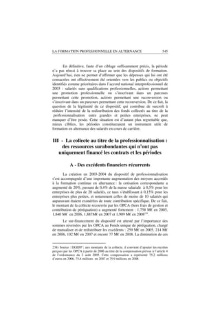 LA FORMATION PROFESSIONNELLE EN ALTERNANCE                                        545



       En définitive, faute d’un ciblage suffisamment précis, la période
n’a pas réussi à trouver sa place au sein des dispositifs de formation.
Aujourd’hui, rien ne permet d’affirmer que les dépenses qui lui ont été
consacrées ont effectivement été orientées vers les publics ou objectifs
identifiés comme prioritaires dans l’accord national interprofessionnel de
2003 : salariés sans qualifications professionnelles, actions permettant
une promotion professionnelle ou s’inscrivant dans un parcours
permettant cette promotion, actions permettant une reconversion ou
s’inscrivant dans un parcours permettant cette reconversion. De ce fait, la
question de la légitimité de ce dispositif, qui contribue de surcroît à
réduire l’intensité de la redistribution des fonds collectés au titre de la
 professionnalisation entre grandes et petites entreprises, ne peut
manquer d’être posée. Cette situation est d’autant plus regrettable que,
mieux ciblées, les périodes constitueraient un instrument utile de
formation en alternance des salariés en cours de carrière.


III - La collecte au titre de la professionnalisation :
    des ressources surabondantes qui n’ont pas
   uniquement financé les contrats et les périodes

             A - Des excédents financiers récurrents
       La création en 2003-2004 du dispositif de professionnalisation
s’est accompagnée d’une importante augmentation des moyens accordés
à la formation continue en alternance : la cotisation correspondante a
augmenté de 20%, passant de 0,4% de la masse salariale à 0,5% pour les
entreprises de plus de 20 salariés, ce taux s’établissant à 0,15% pour les
entreprises plus petites, et notamment celles de moins de 10 salariés qui
auparavant étaient exonérées de toute contribution spécifique. De ce fait,
le montant de la collecte recouvrée par les OPCA (hors frais de gestion et
contribution de péréquation) a augmenté fortement : 1,758 M€ en 2005,
1,840 M€ en 2006, 1,887M€ en 2007 et 1,909 M€ en 2008238.
      Le sur-financement du dispositif est attesté par l’importance des
sommes reversées par les OPCA au Fonds unique de péréquation, chargé
de mutualiser et de redistribuer les excédents : 259 M€ en 2005, 214 M€
en 2006, 102 M€ en 2007 et encore 77 M€ en 2008. La diminution de ces


238) Source : DGEFP ; aux montants de la collecte, il convient d’ajouter les recettes
perçues par les OPCA à partir de 2006 au titre de la compensation prévue à l’article 4
de l’ordonnance du 2 août 2005. Cette compensation a représenté 75,2 millions
d’euros en 2006, 75,6 millions en 2007 et 75,9 millions en 2008.
 