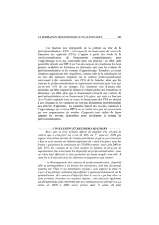 LA FORMATION PROFESSIONNELLE EN ALTERNANCE                             547



        Une fraction non négligeable de la collecte au titre de la
professionnalisation - 8,8% - est consacrée au financement de centres de
formation des apprentis (CFA). L’apport à partir des fonds de la
 professionnalisation     de     financements      complémentaires    pour
l’apprentissage n’est pas contestable dans son principe : en effet, cette
possibilité donnée aux OPCA est l’un des moyens de coordonner les deux
grandes modalités de formation en alternance que sont les contrats de
professionnalisation et les contrats d’apprentissage. Toutefois, certaines
situations apparaissent très singulières, comme celle de la métallurgie, où
un tiers des dépenses imputées sur la collecte professionnalisation
correspond à des versements aux CFA de la branche, alors que les
contrats de professionnalisation ne représentent seulement pour leur part
qu’environ 10% de ces charges. Ces situations sont d’autant plus
anormales qu’elles risquent de réduire le volume global des formations en
alternance : en effet, alors que le financement consacré aux contrats de
professionnalisation est un financement à la place, qui varie en fonction
des effectifs employés sous ce statut, le financement des CFA est destiné
à des structures et ses variations ne sont pas directement proportionnelles
aux effectifs d’apprentis. Le caractère massif des moyens consacrés à
l’apprentissage par certains OPCA ne se traduit ainsi pas nécessairement
par une augmentation du nombre d’apprentis, mais réduit de façon
certaine les moyens disponibles pour développer le contrat de
professionnalisation.


__________ CONCLUSION ET RECOMMANDATIONS ________
        Alors que la crise actuelle affecte de manière très sensible le
contrat qui a enregistré un recul de 40% au 1er semestre 2009 par
rapport à la même période de l’année précédente et que le gouvernement
a fait de cette mesure un élément important du « plan d’urgence pour les
jeunes » qui prévoit la conclusion de 170 000 contrats entre juin 2009 et
juin 2010, les constats de la Cour mettent en lumière la nécessité de
repositionner plus clairement les dispositifs de professionnalisation pour
accroître leur efficacité et leur permettre de mieux remplir leur rôle. A
cette fin, la Cour préconise les réformes et adaptations qui suivent :
       - le développement des contrats de professionnalisation, dispositif
utile et correspondant à un besoin des entreprises, doit être davantage
soutenu par l’Etat et les partenaires sociaux ; cela suppose la mise en
œuvre d’un pilotage nettement plus affirmé, s’appuyant notamment sur la
généralisation des contrats d’objectifs dont le succès a pu être observé
dans certaines branches ou certaines régions ; cela nécessite également
un allégement du coût représenté par les contrats pour les entreprises. La
prime de 1000 à 2000 euros prévue dans le cadre du plan
 