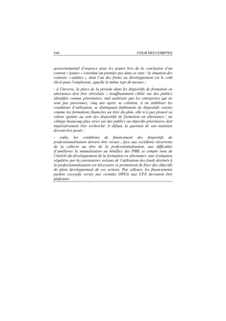 548                                                  COUR DES COMPTES



gouvernemental d’urgence pour les jeunes lors de la conclusion d’un
contrat « jeunes » constitue un premier pas dans ce sens : la situation des
contrats « adultes », dont l’un des freins au développement est le coût
élevé pour l’employeur, appelle le même type de mesure ;
- à l’inverse, la place de la période dans les dispositifs de formation en
alternance doit être réévaluée ; insuffisamment ciblée sur des publics
identifiés comme prioritaires, mal maîtrisée par les entreprises qui ne
sont pas parvenues, cinq ans après sa création, à en stabiliser les
conditions d’utilisation, se distinguant faiblement de dispositifs voisins
comme les formations financées au titre du plan, elle n’a pas prouvé sa
valeur ajoutée au sein des dispositifs de formation en alternance ; un
ciblage beaucoup plus strict sur des publics ou objectifs prioritaires doit
impérativement être recherché. A défaut, la question de son maintien
devrait être posée ;
- enfin, les conditions de financement des dispositifs de
professionnalisation doivent être revues ; face aux excédents récurrents
de la collecte au titre de la professionnalisation, aux difficultés
d’améliorer la mutualisation au bénéfice des PME et compte tenu de
l’intérêt du développement de la formation en alternance ,une évaluation
régulière par les partenaires sociaux de l’utilisation des fonds destinés à
la professionnalisation est nécessaire et permettrait de fixer des objectifs
de plein développement de ces actions. Par ailleurs, les financements
parfois excessifs versés par certains OPCA aux CFA devraient être
plafonnés.
 