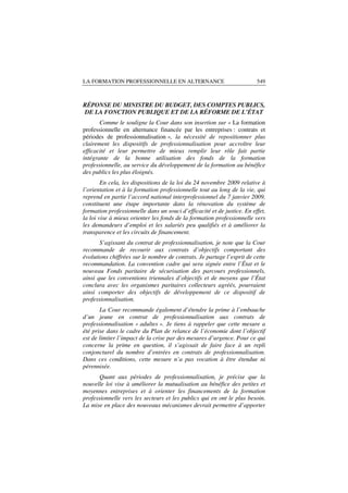 LA FORMATION PROFESSIONNELLE EN ALTERNANCE                               549



RÉPONSE DU MINISTRE DU BUDGET, DES COMPTES PUBLICS,
DE LA FONCTION PUBLIQUE ET DE LA RÉFORME DE L’ÉTAT
       Comme le souligne la Cour dans son insertion sur « La formation
professionnelle en alternance financée par les entreprises : contrats et
périodes de professionnalisation », la nécessité de repositionner plus
clairement les dispositifs de professionnalisation pour accroître leur
efficacité et leur permettre de mieux remplir leur rôle fait partie
intégrante de la bonne utilisation des fonds de la formation
professionnelle, au service du développement de la formation au bénéfice
des publics les plus éloignés.
        En cela, les dispositions de la loi du 24 novembre 2009 relative à
l’orientation et à la formation professionnelle tout au long de la vie, qui
reprend en partie l’accord national interprofessionnel du 7 janvier 2009,
constituent une étape importante dans la rénovation du système de
formation professionnelle dans un souci d’efficacité et de justice. En effet,
la loi vise à mieux orienter les fonds de la formation professionnelle vers
les demandeurs d’emploi et les salariés peu qualifiés et à améliorer la
transparence et les circuits de financement.
       S’agissant du contrat de professionnalisation, je note que la Cour
recommande de recourir aux contrats d’objectifs comportant des
évolutions chiffrées sur le nombre de contrats. Je partage l’esprit de cette
recommandation. La convention cadre qui sera signée entre l’État et le
nouveau Fonds paritaire de sécurisation des parcours professionnels,
ainsi que les conventions triennales d’objectifs et de moyens que l’État
conclura avec les organismes paritaires collecteurs agréés, pourraient
ainsi comporter des objectifs de développement de ce dispositif de
professionnalisation.
       La Cour recommande également d’étendre la prime à l’embauche
d’un jeune en contrat de professionnalisation aux contrats de
professionnalisation « adultes ». Je tiens à rappeler que cette mesure a
été prise dans le cadre du Plan de relance de l’économie dont l’objectif
est de limiter l’impact de la crise par des mesures d’urgence. Pour ce qui
concerne la prime en question, il s’agissait de faire face à un repli
conjoncturel du nombre d’entrées en contrats de professionnalisation.
Dans ces conditions, cette mesure n’a pas vocation à être étendue ni
pérennisée.
       Quant aux périodes de professionnalisation, je précise que la
nouvelle loi vise à améliorer la mutualisation au bénéfice des petites et
moyennes entreprises et à orienter les financements de la formation
professionnelle vers les secteurs et les publics qui en ont le plus besoin.
La mise en place des nouveaux mécanismes devrait permettre d’apporter
 