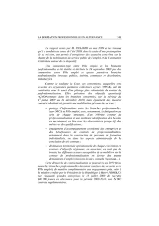 LA FORMATION PROFESSIONNELLE EN ALTERNANCE                              551



       Le rapport remis par M. PILLIARD en mai 2009 et les travaux
qu’il a conduits au cours de l’été 2009, dans la cadre d’une prolongation
de sa mission, ont permis d’enregistrer des avancées concrètes sur le
champ de la mobilisation du service public de l’emploi et de l’animation
territoriale autour de ce dispositif.
       Une convention-type entre Pôle emploi et les branches
professionnelles a été établie et déclinée le 24 septembre 2009 par des
conventions entre Pôle emploi et quatre premières branches
professionnelles (travaux publics, intérim, commerce et distribution,
métallurgie).
        Comme le souligne la Cour, ces conventions, auxquelles sont
associés les organismes paritaires collecteurs agréés (OPCA), ont été
construites avec le souci d’un pilotage plus volontariste du contrat de
professionnalisation. Elles prévoient des objectifs quantitatifs
(42 000 contrats dans les branches concernées, sur la période du
1er juillet 2009 au 31 décembre 2010) mais également des mesures
concrètes destinées à garantir une mobilisation pérenne des acteurs :
      − partage d’informations entre les branches professionnelles,
        leur OPCA et Pôle emploi, avec, notamment, la désignation au
        sein de chaque structure, d’un référent contrat de
        professionnalisation et une meilleure identification des besoins
        en recrutement, en lien avec les observatoires prospectifs des
        métiers et des qualifications ;
       − engagement d’accompagnement coordonné des entreprises et
          des bénéficiaires de contrats de professionnalisation,
          notamment dans la construction de parcours de formation
          individualisés, ou dans les aspects administratifs de la
          conclusion de tels contrats ;
       − déclinaison territoriale opérationnelle de chaque convention en
          contrats d’objectifs régionaux, en associant, en tant que de
          besoin, les différents acteurs susceptibles de se mobiliser sur le
          contrat de professionnalisation en faveur des jeunes
          demandeurs d’emploi (missions locales, conseils régionaux…).
       Cette démarche de contractualisation se poursuivra en 2010 (trois
nouvelles branches professionnelles devraient conclure des accords avec
Pôle emploi), de manière complémentaire aux engagements pris, suite à
la mission confiée par le Président de la République à Henri PROGLIO,
par cinquante grandes entreprises le 15 juillet 2009 de recruter
100 000 jeunes en alternance pour la période 2009-2010, soit 24 000
contrats supplémentaires.
 