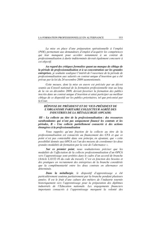 LA FORMATION PROFESSIONNELLE EN ALTERNANCE                              553



       La mise en place d’une préparation opérationnelle à l’emploi
(POE) permettant aux demandeurs d’emploi d’acquérir les compétences
qui leur manquent pour accéder notamment à un contrat de
professionnalisation à durée indéterminée devrait également concourir à
cet objectif.
       Au regard des critiques formulées quant au manque de ciblage de
la période de professionnalisation et à sa concentration sur les grandes
entreprises, je souhaite souligner l’intérêt de l’ouverture de la période de
professionnalisation aux salariés en contrat unique d’insertion qui a été
prévue par la loi du 24 novembre 2009 susmentionnée.
       Cette mesure, dont la mise en œuvre est précisée par un décret
soumis au Conseil national de la formation professionnelle tout au long
de la vie en décembre 2009, devrait favoriser la formation des publics
inscrits dans un contrat unique d’insertion et ainsi participer au meilleur
ciblage de ce dispositif sur les publics prioritaires, tel que préconisé par
la Cour.
     RÉPONSE DU PRÉSIDENT ET DU VICE-PRÉSIDENT DE
     L’ORGANISME PARITAIRE COLLECTEUR AGRÉÉ DES
        INDUSTRIES DE LA MÉTALLURGIE (OPCAIM)
 III - La collecte au titre de la professionnalisation : des ressources
surabondantes qui n’ont pas uniquement financé les contrats et les
périodes, B - Une collecte partiellement consacrée à des actions
étrangères à la professionnalisation
      Vous rappelez qu’une fraction de la collecte au titre de la
professionnalisation est consacrée au financement des CFA et que ce
point n’est pas contestable dans son principe, en ajoutant, que « cette
possibilité donnée aux OPCA est l’un des moyens de coordonner les deux
grandes modalités de formation par la voie de l’alternance ».
       Sur ce premier point, nous souhaiterions préciser que les
modalités de l’affectation de la collecte professionnalisation d’un OPCA
vers l’apprentissage sont arrêtées dans le cadre d’un accord de branche
(Article L.6332-16 du code du travail). C’est en fonction des besoins et
des pratiques en recrutement des entreprises de la branche considérée
que la complémentarité entre les deux contrats en alternance est
déterminée.
       Dans la métallurgie, le dispositif d’apprentissage a été
particulièrement soutenu paritairement par la branche pendant plusieurs
années. Il est le fruit d’une culture des métiers de l’industrie tournée
historiquement vers l’apprentissage pour la préparation des diplômes
industriels de l’Education nationale. Les engagements financiers
importants consacrés à l’apprentissage marquent la volonté des
 