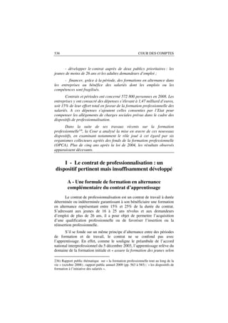 536                                                          COUR DES COMPTES



       - développer le contrat auprès de deux publics prioritaires : les
jeunes de moins de 26 ans et les adultes demandeurs d’emploi ;
      - financer, grâce à la période, des formations en alternance dans
les entreprises au bénéfice des salariés dont les emplois ou les
compétences sont fragilisés.
       Contrats et périodes ont concerné 572 800 personnes en 2008. Les
entreprises y ont consacré des dépenses s’élevant à 1,47 milliard d’euros,
soit 15% de leur effort total en faveur de la formation professionnelle des
salariés. A ces dépenses s’ajoutent celles consenties par l’Etat pour
compenser les allégements de charges sociales prévus dans le cadre des
dispositifs de professionnalisation.
       Dans la suite de ses travaux récents sur la formation
professionnelle236, la Cour a analysé la mise en œuvre de ces nouveaux
dispositifs, en examinant notamment le rôle joué à cet égard par six
organismes collecteurs agréés des fonds de la formation professionnelle
(OPCA). Plus de cinq ans après la loi de 2004, les résultats observés
apparaissent décevants.


     I - Le contrat de professionnalisation : un
 dispositif pertinent mais insuffisamment développé

         A - Une formule de formation en alternance
         complémentaire du contrat d’apprentissage
       Le contrat de professionnalisation est un contrat de travail à durée
déterminée ou indéterminée garantissant à son bénéficiaire une formation
en alternance représentant entre 15% et 25% de la durée du contrat.
S’adressant aux jeunes de 16 à 25 ans révolus et aux demandeurs
d’emploi de plus de 26 ans, il a pour objet de permettre l’acquisition
d’une qualification professionnelle ou de favoriser l’insertion ou la
réinsertion professionnelle.
       S’il se fonde sur un même principe d’alternance entre des périodes
de formation et de travail, le contrat ne se confond pas avec
l’apprentissage. En effet, comme le souligne le préambule de l’accord
national interprofessionnel du 5 décembre 2003, l’apprentissage relève du
domaine de la formation initiale et « assure la formation des jeunes selon

236) Rapport public thématique sur « la formation professionnelle tout au long de la
vie » (octobre 2008) ; rapport public annuel 2009 (pp. 563 à 585) : « les dispositifs de
formation à l’initiative des salariés ».
 
