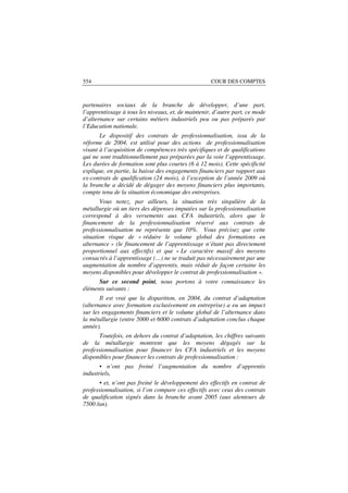 554                                                 COUR DES COMPTES



partenaires sociaux de la branche de développer, d’une part,
l’apprentissage à tous les niveaux, et, de maintenir, d’autre part, ce mode
d’alternance sur certains métiers industriels peu ou pas préparés par
l’Education nationale.
       Le dispositif des contrats de professionnalisation, issu de la
réforme de 2004, est utilisé pour des actions de professionnalisation
visant à l’acquisition de compétences très spécifiques et de qualifications
qui ne sont traditionnellement pas préparées par la voie l’apprentissage.
Les durées de formation sont plus courtes (6 à 12 mois). Cette spécificité
explique, en partie, la baisse des engagements financiers par rapport aux
ex-contrats de qualification (24 mois), à l’exception de l’année 2009 où
la branche a décidé de dégager des moyens financiers plus importants,
compte tenu de la situation économique des entreprises.
       Vous notez, par ailleurs, la situation très singulière de la
métallurgie où un tiers des dépenses imputées sur la professionnalisation
correspond à des versements aux CFA industriels, alors que le
financement de la professionnalisation réservé aux contrats de
professionnalisation ne représente que 10%. Vous précisez que cette
situation risque de « réduire le volume global des formations en
alternance » (le financement de l’apprentissage n’étant pas directement
proportionnel aux effectifs) et que « Le caractère massif des moyens
consacrés à l’apprentissage (…) ne se traduit pas nécessairement par une
augmentation du nombre d’apprentis, mais réduit de façon certaine les
moyens disponibles pour développer le contrat de professionnalisation ».
      Sur ce second point, nous portons à votre connaissance les
éléments suivants :
       Il est vrai que la disparition, en 2004, du contrat d’adaptation
(alternance avec formation exclusivement en entreprise) a eu un impact
sur les engagements financiers et le volume global de l’alternance dans
la métallurgie (entre 5000 et 6000 contrats d’adaptation conclus chaque
année).
      Toutefois, en dehors du contrat d’adaptation, les chiffres suivants
de la métallurgie montrent que les moyens dégagés sur la
professionnalisation pour financer les CFA industriels et les moyens
disponibles pour financer les contrats de professionnalisation :
       • n’ont pas freiné l’augmentation du nombre d’apprentis
industriels,
      • et, n’ont pas freiné le développement des effectifs en contrat de
professionnalisation, si l’on compare ces effectifs avec ceux des contrats
de qualification signés dans la branche avant 2005 (aux alentours de
7500 /an).
 