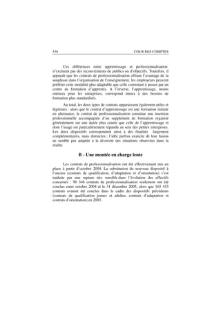 538                                                   COUR DES COMPTES



       Ces différences entre apprentissage et professionnalisation
n’excluent pas des recouvrements de publics ou d’objectifs. Toutefois, il
apparaît que les contrats de professionnalisation offrant l’avantage de la
souplesse dans l’organisation de l’enseignement, les employeurs peuvent
préférer cette modalité plus adaptable que celle consistant à passer par un
centre de formation d’apprentis. A l’inverse, l’apprentissage, moins
onéreux pour les entreprises, correspond mieux à des besoins de
formation plus standardisés.
        Au total, les deux types de contrats apparaissent également utiles et
légitimes : alors que le contrat d’apprentissage est une formation initiale
en alternance, le contrat de professionnalisation constitue une insertion
professionnelle accompagnée d’un supplément de formation organisé
généralement sur une durée plus courte que celle de l’apprentissage et
dont l’usage est particulièrement répandu au sein des petites entreprises.
Les deux dispositifs correspondent ainsi à des finalités largement
complémentaires, mais distinctes ; l’idée parfois avancée de leur fusion
ne semble pas adaptée à la diversité des situations observées dans la
réalité.

                 B - Une montée en charge lente
       Les contrats de professionnalisation ont été effectivement mis en
place à partir d’octobre 2004. La substitution du nouveau dispositif à
l’ancien (contrats de qualification, d’adaptation et d’orientation) s’est
traduite par une rupture très sensible dans l’évolution des effectifs
concernés : 96 346 contrats de professionnalisation seulement ont été
conclus entre octobre 2004 et le 31 décembre 2005, alors que 165 433
contrats avaient été conclus dans le cadre des dispositifs précédents
(contrats de qualification jeunes et adultes, contrats d’adaptation et
contrats d’orientation) en 2003.
 