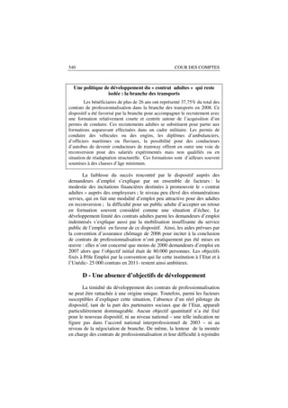 540                                                   COUR DES COMPTES



  Une politique de développement du « contrat adultes » qui reste
                  isolée : la branche des transports
        Les bénéficiaires de plus de 26 ans ont représenté 37,75% du total des
contrats de professionnalisation dans la branche des transports en 2008. Ce
dispositif a été favorisé par la branche pour accompagner le recrutement avec
une formation relativement courte et centrée autour de l’acquisition d’un
permis de conduire. Ces recrutements adultes se substituent pour partie aux
formations auparavant effectuées dans un cadre militaire. Les permis de
conduire des véhicules ou des engins, les diplômes d’ambulanciers,
d’officiers maritimes ou fluviaux, la possibilité pour des conducteurs
d’autobus de devenir conducteurs de tramway offrent en outre une voie de
reconversion pour des salariés expérimentés mais non qualifiés ou en
situation de réadaptation structurelle. Ces formations sont d’ailleurs souvent
soumises à des clauses d’âge minimum.

       La faiblesse du succès rencontré par le dispositif auprès des
demandeurs d’emploi s’explique par un ensemble de facteurs : la
modestie des incitations financières destinées à promouvoir le « contrat
adultes » auprès des employeurs ; le niveau peu élevé des rémunérations
servies, qui en fait une modalité d’emploi peu attractive pour des adultes
en reconversion ; la difficulté pour un public adulte d’accepter un retour
en formation souvent considéré comme une situation d’échec. Le
développement limité des contrats adultes parmi les demandeurs d’emploi
indemnisés s’explique aussi par la mobilisation insuffisante du service
public de l’emploi en faveur de ce dispositif. Ainsi, les aides prévues par
la convention d’assurance chômage de 2006 pour inciter à la conclusion
de contrats de professionnalisation n’ont pratiquement pas été mises en
œuvre : elles n’ont concerné que moins de 2000 demandeurs d’emploi en
2007 alors que l’objectif initial était de 80.000 personnes. Les objectifs
fixés à Pôle Emploi par la convention qui lie cette institution à l’Etat et à
l’Unédic- 25 000 contrats en 2011- restent ainsi ambitieux.

       D - Une absence d’objectifs de développement
       La timidité du développement des contrats de professionnalisation
ne peut être rattachée à une origine unique. Toutefois, parmi les facteurs
susceptibles d’expliquer cette situation, l’absence d’un réel pilotage du
dispositif, tant de la part des partenaires sociaux que de l’Etat, apparaît
particulièrement dommageable. Aucun objectif quantitatif n’a été fixé
pour le nouveau dispositif, ni au niveau national – une telle indication ne
figure pas dans l’accord national interprofessionnel de 2003 – ni au
niveau de la négociation de branche. De même, la lenteur de la montée
en charge des contrats de professionnalisation et leur difficulté à rejoindre
 