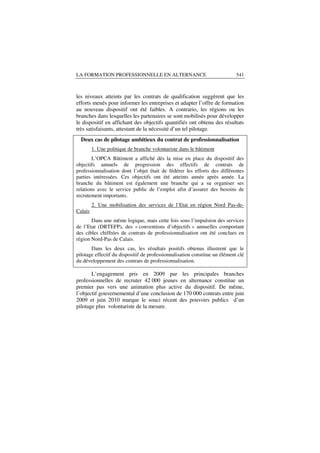 LA FORMATION PROFESSIONNELLE EN ALTERNANCE                                  541



les niveaux atteints par les contrats de qualification suggèrent que les
efforts menés pour informer les entreprises et adapter l’offre de formation
au nouveau dispositif ont été faibles. A contrario, les régions ou les
branches dans lesquelles les partenaires se sont mobilisés pour développer
le dispositif en affichant des objectifs quantifiés ont obtenu des résultats
très satisfaisants, attestant de la nécessité d’un tel pilotage.
  Deux cas de pilotage ambitieux du contrat de professionnalisation
         1. Une politique de branche volontariste dans le bâtiment
        L’OPCA Bâtiment a affiché dès la mise en place du dispositif des
objectifs annuels de progression des effectifs de contrats de
professionnalisation dont l’objet était de fédérer les efforts des différentes
parties intéressées. Ces objectifs ont été atteints année après année. La
branche du bâtiment est également une branche qui a su organiser ses
relations avec le service public de l’emploi afin d’assurer des besoins de
recrutement importants.
         2. Une mobilisation des services de l’Etat en région Nord Pas-de-
Calais
       Dans une même logique, mais cette fois sous l’impulsion des services
de l’Etat (DRTEFP), des « conventions d’objectifs » annuelles comportant
des cibles chiffrées de contrats de professionnalisation ont été conclues en
région Nord-Pas de Calais.
       Dans les deux cas, les résultats positifs obtenus illustrent que le
pilotage effectif du dispositif de professionnalisation constitue un élément clé
du développement des contrats de professionnalisation.

       L’engagement pris en 2009 par les principales branches
professionnelles de recruter 42 000 jeunes en alternance constitue un
premier pas vers une animation plus active du dispositif. De même,
l’objectif gouvernemental d’une conclusion de 170 000 contrats entre juin
2009 et juin 2010 marque le souci récent des pouvoirs publics d’un
pilotage plus volontariste de la mesure.
 