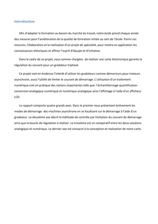 Introduction
Afin d’adapter la formation au besoin du marché du travail, notre école prend chaque année
des mesures pour l’amélioration de la qualité de formation initiée au sein de l’école. Parmi ces
mesures, l’élaboration et la réalisation d’un projet de spécialité, pour mettre en application les
connaissances théoriques et affiner l’esprit d’équipe et d’initiative.
Dans le cadre de ce projet, nous somme chargées de réaliser une carte électronique garante la
régulation du courant pour un gradateur triphasé.
Ce projet met en évidence l’intérêt d’utiliser les gradateurs comme démarreurs pour moteurs
asynchrone, aussi l’utilité de limiter le courant de démarrage. L’utilisation d’un traitement
numérique met en pratique des notions importantes telle que: l’échantillonnage quantification
conversion analogique numérique et numérique analogique ainsi l’affichage à l’aide d’un afficheur
LCD.
Le rapport comporte quatre grands axes. Dans le premier nous présentant brièvement les
modes de démarrage des machines asynchrone en se focalisant sur le démarrage à l’aide d’un
gradateur. Le deuxième axe décrit la méthode de contrôle par limitation du courant de démarrage
ainsi que la boucle de régulation à réaliser. Le troisième est un comparatif entre les deux solutions
analogique et numérique. Le dernier axe est consacré à la conception et réalisation de notre carte.
 