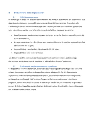 II Démarreur à base de gradateur
2.1 Utilité des démarreurs
Le démarrage en direct sur le réseau de distribution des moteurs asynchrones est la solution la plus
répandue et est souvent convenable pour une grande variété de machines. Cependant, elle
s’accompagne parfois de contraintes qui peuvent s’avérer gênantes pour certaines applications,
voire même incompatible avec le fonctionnement souhaité au niveau de la machine :
 Appel de courant au démarrage pouvant perturber la marche d’autres appareils connectés
sur le même réseau,
 A-coups mécaniques lors des démarrages, inacceptables pour la machine ou pour le confort
et la sécurité des usagers,
 Impossibilité de contrôler l’accélération et la décélération,
 Impossibilité de faire varier la vitesse,
Les démarreurs et les variateurs de vitesse suppriment ces inconvénients. La technologie
électronique leur a donné plus de souplesse et a étendu leur champ d’application.
2.2 Gradateur de tension pour moteur asynchrone
Ce dispositif de variation de tension, exploitable pour l’éclairage et le chauffage, n’est utilisable
qu’avec des moteurs asynchrones à cage résistante ou à bagues (cf. fig. 01). Ces moteurs
asynchrones sont dans la majorité des cas triphasés, occasionnellement monophasés pour les
petites puissances (jusqu’à 3 kW environ). Souvent utilisé comme démarreur ralentisseur
progressif, dans la mesure où un couple de démarrage élevé n’est pas nécessaire, un gradateur
permet de limiter l’appel de courant, la chute de tension qui en découle et les chocs mécaniques
dus à l’apparition brutale du couple.
 