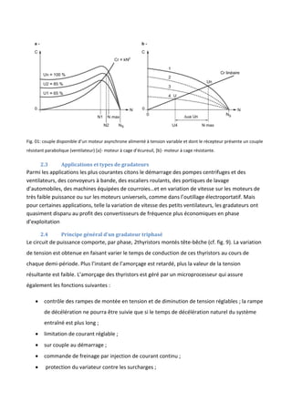 Fig. 01: couple disponible d’un moteur asynchrone alimenté à tension variable et dont le récepteur présente un couple
résistant parabolique (ventilateur) [a]- moteur à cage d’écureuil, *b+- moteur à cage résistante.
2.3 Applications et types de gradateurs
Parmi les applications les plus courantes citons le démarrage des pompes centrifuges et des
ventilateurs, des convoyeurs à bande, des escaliers roulants, des portiques de lavage
d’automobiles, des machines équipées de courroies…et en variation de vitesse sur les moteurs de
très faible puissance ou sur les moteurs universels, comme dans l’outillage électroportatif. Mais
pour certaines applications, telle la variation de vitesse des petits ventilateurs, les gradateurs ont
quasiment disparu au profit des convertisseurs de fréquence plus économiques en phase
d’exploitation
2.4 Principe général d’un gradateur triphasé
Le circuit de puissance comporte, par phase, 2thyristors montés tête-bêche (cf. fig. 9). La variation
de tension est obtenue en faisant varier le temps de conduction de ces thyristors au cours de
chaque demi-période. Plus l’instant de l’amorçage est retardé, plus la valeur de la tension
résultante est faible. L’amorçage des thyristors est géré par un microprocesseur qui assure
également les fonctions suivantes :
 contrôle des rampes de montée en tension et de diminution de tension réglables ; la rampe
de décélération ne pourra être suivie que si le temps de décélération naturel du système
entraîné est plus long ;
 limitation de courant réglable ;
 sur couple au démarrage ;
 commande de freinage par injection de courant continu ;
 protection du variateur contre les surcharges ;
 