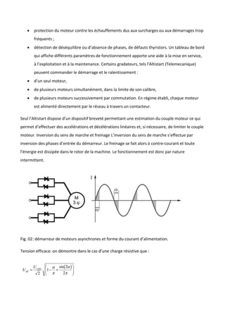  protection du moteur contre les échauffements dus aux surcharges ou aux démarrages trop
fréquents ;
 détection de déséquilibre ou d’absence de phases, de défauts thyristors. Un tableau de bord
qui affiche différents paramètres de fonctionnement apporte une aide à la mise en service,
à l’exploitation et à la maintenance. Certains gradateurs, tels l’Altistart (Telemecanique)
peuvent commander le démarrage et le ralentissement :
 d’un seul moteur,
 de plusieurs moteurs simultanément, dans la limite de son calibre,
 de plusieurs moteurs successivement par commutation. En régime établi, chaque moteur
est alimenté directement par le réseau à travers un contacteur.
Seul l’Altistart dispose d’un dispositif breveté permettant une estimation du couple moteur ce qui
permet d’effectuer des accélérations et décélérations linéaires et, si nécessaire, de limiter le couple
moteur. Inversion du sens de marche et freinage L’inversion du sens de marche s’effectue par
inversion des phases d’entrée du démarreur. Le freinage se fait alors à contre-courant et toute
l’énergie est dissipée dans le rotor de la machine. Le fonctionnement est donc par nature
intermittent.
Fig. 02: démarreur de moteurs asynchrones et forme du courant d’alimentation.
Tension efficace: on démontre dans le cas d’une charge résistive que :
 