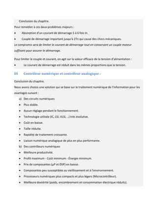 Conclusion du chapitre.
Pour remédier à ces deux problèmes majeurs :
 Absorption d’un courant de démarrage 5 à 6 fois In.
 Couple de démarrage important jusqu’à 2Tn qui cause des chocs mécaniques.
Le compromis sera de limiter le courant de démarrage tout en conservant un couple moteur
suffisant pour assurer le démarrage.
Pour limiter le couple et courant, on agit sur la valeur efficace de la tension d’alimentation :
 Le courant de démarrage est réduit dans les mêmes proportions que la tension.
III Contrôleur numérique et contrôleur analogique :
Conclusion du chapitre.
Nous avons choisis une solution qui se base sur le traitement numérique de l’information pour les
avantages suivant :
a) Des circuits numériques
 Plus stable.
 Aucun réglage pendant le fonctionnement.
 Technologie utilisée (IC, LSI, VLSI, ..) très évolutive.
 Coût en baisse.
 Taille réduite.
 Rapidité de traitement croissante.
 Liaison numérique analogique de plus en plus performante.
b) Des contrôleurs numériques
 Meilleure productivité.
 Profit maximum - Coût minimum - Énergie minimum.
 Prix de composantes (µP et DSP) en baisse.
 Composantes peu susceptibles au vieillissement et à l’environnement.
 Processeurs numériques plus compacts et plus légers (Microcontrôleur).
 Meilleure dextérité (poids, encombrement et consommation électrique réduits).
 