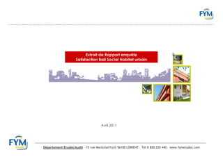 Extrait de Rapport enquête
                     Satisfaction Bail Social Habitat urbain




                                     Avril 2011




Département Etudes/Audit – 15 rue Maréchal Foch 56100 LORIENT – Tél 0 820 220 440 – www.fymetudes.com
 