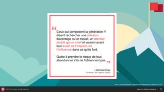 © 2017 HUB Institute. All Rights Reserved.
Ceux qui composent la génération Y
disent rechercher une mission
davantage qu'un travail, un mentor
plutôt qu'un chef et veulent avant
tout avoir de l'impact, de
l'influence dans ce qu'ils font.
Quitte à prendre le risque de tout
abandonner s'ils ne l'obtiennent pas.
Source : Pourquoi la génération Y est-elle en train de démissionner, Huffington Post, 2017
11
- Michael Dias 
Fondateur de l’agence Spitch
‘‘
’’
IMPACTS GÉNÉRATIONNELS
 