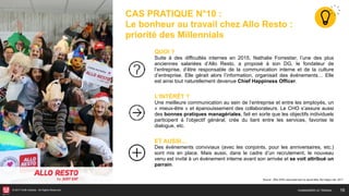 © 2017 HUB Institute. All Rights Reserved. 16
CAS PRATIQUE N°10 :
Le bonheur au travail chez Allo Resto :
priorité des Millennials
QUOI ?
Suite à des difficultés internes en 2015, Nathalie Forrestier, l’une des plus
anciennes salariées d’Allo Resto, a proposé à son DG, le fondateur de
l’entreprise, d’être responsable de la communication interne et de la culture
d’entreprise. Elle gérait alors l’information, organisait des événements… Elle
est ainsi tout naturellement devenue Chief Happiness Officer.
L’INTÉRÊT ?
Une meilleure communication au sein de l’entreprise et entre les employés, un
« mieux-être » et épanouissement des collaborateurs. Le CHO s’assure aussi
des bonnes pratiques managériales, fait en sorte que les objectifs individuels
participent à l’objectif général, crée du liant entre les services, favorise le
dialogue, etc.
ET AUSSI…
Des événements conviviaux (avec les conjoints, pour les anniversaires, etc.)
sont mis en place. Mais aussi, dans le cadre d’un recrutement, le nouveau
venu est invité à un événement interne avant son arrivée et se voit attribué un
parrain.
Source : Être CHO c’est avant tout un savoir-être, My Happy Job, 2017
HUMANISER LE TRAVAIL
 