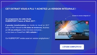 Achetez la version intégrale ici !
CET EXTRAIT VOUS A PLU ? ACHETEZ LA VERSION INTÉGRALE !
Au programme de cette étude
HUBREPORT Future of Work 2017 :
8 grandes transformations du monde du travail en 2017
dans un PDF interactif de 90 slides de tendances, illustrées
par 20 cas pratiques et des interviews exclusives…
Le tout dans un PowerPoint 100% éditable !
Ce HUBREPORT existe aussi en version anglophone !
L’ÉTUDE COMPLÈTE ICI
 