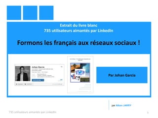 Extrait du livre blanc
735 utilisateurs aimantés par LinkedIn
Formons les français aux réseaux sociaux !
735 utilisateurs aimantés par LinkedIn 1
par Alban JARRY
Par Johan Garcia
 