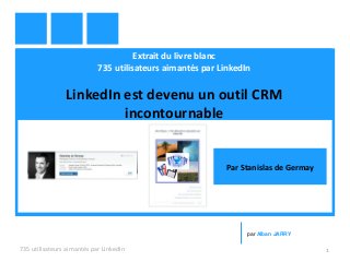Extrait du livre blanc
735 utilisateurs aimantés par LinkedIn
LinkedIn est devenu un outil CRM
incontournable
735 utilisateurs aimantés par LinkedIn 1
par Alban JARRY
Par Stanislas de Germay
 