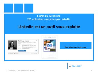 Extrait du livre blanc
735 utilisateurs aimantés par LinkedIn
LinkedIn est un outil sous-exploité
735 utilisateurs aimantés par LinkedIn 1
par Alban JARRY
Par Martine Le Jossec
 