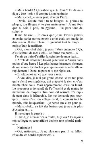 « Mais bordel ! Qu’est-ce que tu fous ? Tu devrais
déjà y être ! cria-t-il comme à son habitude.
– Mais, chef, je viens juste d’avoir l’info…
– David, écoute-moi : tu te bouges, tu prends ta
plaque, ton flingue et tu pars maintenant ! Je me fous
que tu sois à poil, en pyjama… Tu pars tout de
suite ! »
Il me fit rire… Je crois que je ne l’avais jamais
entendu parler normalement : crier était son mode de
discussion. Il était chiant, il gueulait tout le temps…
mais c’était le meilleur.
« Oui, mon chef chéri, je pars ! Vous entendez ? Ça,
c’est le bruit de mes clefs… Je ferme ma porte… »
J’étais en train d’enfiler la ceinture de mon jean…
« Arrête de déconner, David, je te veux à Assieu dans
moins d’une heure ! Les plus hautes instances viennent
de me sonner les cloches pour qu’on résolve cette affaire
rapidement ! Donc, tu pars et tu me règles ça.
– Briefez-moi sur ce que vous savez.
– À vrai dire, je n’ai pas grand-chose : c’est ton pote
qui a alerté son supérieur, qui a appelé le sien et c’est
monté chez nous. Mais apparemment, c’est du lourd.
Le procureur a demandé de l’efficacité et de mettre le
maximum de moyens. Ton nom est ressorti très rapi-
dement dans la hiérarchie. Ne me demande pas pour-
quoi… mais c’est ton village natal, tu connais tout le
monde, tous les quartiers… je pense que c’est pour ça.
– Mais, chef… ça fait des lustres que je ne suis plus
d’Assieu et… »
Il me coupa la parole :
« David, je n’en ai rien à foutre, tu y vas ! Tu rejoins
ton collègue et cette affaire devient une priorité natio-
nale !
– Nationale ?
– Oui, nationale… Je ne plaisante pas, il va falloir
résoudre ce bordel rapidement. »
9
 