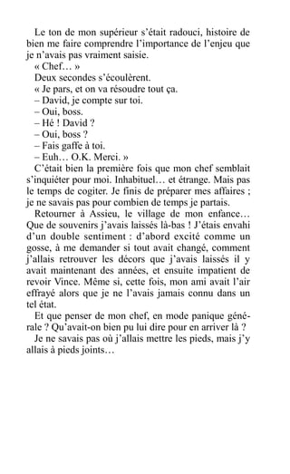 Le ton de mon supérieur s’était radouci, histoire de
bien me faire comprendre l’importance de l’enjeu que
je n’avais pas vraiment saisie.
« Chef… »
Deux secondes s’écoulèrent.
« Je pars, et on va résoudre tout ça.
– David, je compte sur toi.
– Oui, boss.
– Hé ! David ?
– Oui, boss ?
– Fais gaffe à toi.
– Euh… O.K. Merci. »
C’était bien la première fois que mon chef semblait
s’inquiéter pour moi. Inhabituel… et étrange. Mais pas
le temps de cogiter. Je finis de préparer mes affaires ;
je ne savais pas pour combien de temps je partais.
Retourner à Assieu, le village de mon enfance…
Que de souvenirs j’avais laissés là-bas ! J’étais envahi
d’un double sentiment : d’abord excité comme un
gosse, à me demander si tout avait changé, comment
j’allais retrouver les décors que j’avais laissés il y
avait maintenant des années, et ensuite impatient de
revoir Vince. Même si, cette fois, mon ami avait l’air
effrayé alors que je ne l’avais jamais connu dans un
tel état.
Et que penser de mon chef, en mode panique géné-
rale ? Qu’avait-on bien pu lui dire pour en arriver là ?
Je ne savais pas où j’allais mettre les pieds, mais j’y
allais à pieds joints…
 