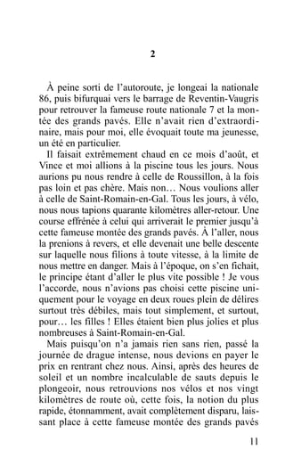 2
À peine sorti de l’autoroute, je longeai la nationale
86, puis bifurquai vers le barrage de Reventin-Vaugris
pour retrouver la fameuse route nationale 7 et la mon-
tée des grands pavés. Elle n’avait rien d’extraordi-
naire, mais pour moi, elle évoquait toute ma jeunesse,
un été en particulier.
Il faisait extrêmement chaud en ce mois d’août, et
Vince et moi allions à la piscine tous les jours. Nous
aurions pu nous rendre à celle de Roussillon, à la fois
pas loin et pas chère. Mais non… Nous voulions aller
à celle de Saint-Romain-en-Gal. Tous les jours, à vélo,
nous nous tapions quarante kilomètres aller-retour. Une
course effrénée à celui qui arriverait le premier jusqu’à
cette fameuse montée des grands pavés. À l’aller, nous
la prenions à revers, et elle devenait une belle descente
sur laquelle nous filions à toute vitesse, à la limite de
nous mettre en danger. Mais à l’époque, on s’en fichait,
le principe étant d’aller le plus vite possible ! Je vous
l’accorde, nous n’avions pas choisi cette piscine uni-
quement pour le voyage en deux roues plein de délires
surtout très débiles, mais tout simplement, et surtout,
pour… les filles ! Elles étaient bien plus jolies et plus
nombreuses à Saint-Romain-en-Gal.
Mais puisqu’on n’a jamais rien sans rien, passé la
journée de drague intense, nous devions en payer le
prix en rentrant chez nous. Ainsi, après des heures de
soleil et un nombre incalculable de sauts depuis le
plongeoir, nous retrouvions nos vélos et nos vingt
kilomètres de route où, cette fois, la notion du plus
rapide, étonnamment, avait complètement disparu, lais-
sant place à cette fameuse montée des grands pavés
11
 