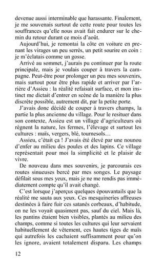 devenue aussi interminable que harassante. Finalement,
je me souvenais surtout de cette route pour toutes les
souffrances qu’elle nous avait fait endurer sur le che-
min du retour durant ce mois d’août.
Aujourd’hui, je remontai la côte en voiture en pre-
nant les virages un peu serrés, un petit sourire en coin :
je m’éclatais comme un gosse.
Arrivé au sommet, j’aurais pu continuer par la route
principale, mais je voulais couper à travers la cam-
pagne. Peut-être pour prolonger un peu mes souvenirs,
mais surtout pour être plus rapide et arriver par l’ar-
rière d’Assieu : la réalité refaisait surface, et mon ins-
tinct me dictait d’entrer en scène de la manière la plus
discrète possible, autrement dit, par la petite porte.
J’avais donc décidé de couper à travers champs, la
partie la plus ancienne du village. Pour le resituer dans
son contexte, Assieu est un village d’agriculteurs où
règnent la nature, les fermes, l’élevage et surtout les
cultures : maïs, vergers, blé, tournesols…
Assieu, c’était ça ! J’avais été élevé par une nounou
d’enfer au milieu des poules et des lapins. Ce village
représentait pour moi la simplicité et le plaisir de
vivre.
De nouveau dans mes souvenirs, je parcourais ces
routes sinueuses bercé par mes songes. Le paysage
défilait sous mes yeux, mais je ne me rendis pas immé-
diatement compte qu’il avait changé.
C’est lorsque j’aperçus quelques épouvantails que la
réalité me sauta aux yeux. Ces mesquineries affreuses
destinées à faire fuir ces satanés corbeaux, d’habitude,
on ne les voyait quasiment pas, sauf du ciel. Mais là,
les pantins étaient bien visibles, plantés au milieu des
champs, comme si toutes les cultures qui leur servaient
habituellement de vêtement, ces hautes tiges de maïs
qui autrefois les cachaient suffisamment pour qu’on
les ignore, avaient totalement disparu. Les champs
12
 