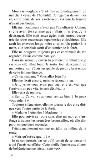 Mon essuie-glace s’était mis automatiquement en
marche à cause de l’humidité. Je regardai devant moi
et, entre deux de ses va-et-vient, vis que la femme
n’avait pas bougé.
Elle me fixait, mais n’avait pas l’air effrayée. Comme
si elle avait été certaine que j’allais m’arrêter. Je la
dévisageai. Elle était assez âgée, mais surtout accou-
trée de robes crasseuses superposées et déchirées. Elle
avait les cheveux longs, noirs et sales. Un panier à la
main, elle semblait sortir d’un sentier de la forêt.
Elle ne bougeait toujours pas et continuait de me
regarder. J’étais comme paralysé.
Dans un sursaut, j’ouvris la portière : il fallait que je
sache si elle allait bien. Je sortis tout doucement de
ma voiture, car j’étais incapable de prédire la réaction
de cette femme étrange.
« Ça va, madame ? Vous allez bien ? »
Elle me fixait encore, mais ne répondit rien.
« Je… je ne vous avais pas vue, et c’est vrai que
j’arrivais un peu vite, je suis désolé… »
Elle resta de marbre.
« Euh… Ça va, vous vous sentez bien ? Je peux
vous aider ? »
Toujours silencieuse, elle me tourna le dos et se diri-
gea vers l’autre partie de la forêt.
« Madame ! Attendez ! Madame ! »
Elle poursuivit sa route sans dire un mot et s’en-
fonça à travers les premières broussailles, où elle dis-
parut en quelques secondes.
J’étais maintenant comme un idiot au milieu de la
route.
« Mais qu’est-ce que… ? »
Je ne comprenais pas ce qu’il venait de se passer ni
à qui j’avais eu affaire. Cette vieille femme aux allures
de bohémienne me laissait sans voix.
14
 