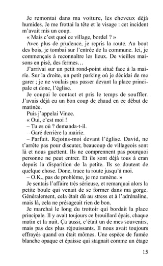 Je remontai dans ma voiture, les cheveux déjà
humides. Je me frottai la tête et le visage : cet incident
m’avait mis un coup.
« Mais c’est quoi ce village, bordel ? »
Avec plus de prudence, je repris la route. Au bout
des bois, je tombai sur l’entrée de la commune. Ici, je
commençais à reconnaître les lieux. De vieilles mai-
sons en pisé, des fermes…
J’arrivai sur un petit rond-point situé face à la mai-
rie. Sur la droite, un petit parking où je décidai de me
garer ; je ne voulais pas passer devant la place princi-
pale et donc, l’église.
Je coupai le contact et pris le temps de souffler.
J’avais déjà eu un bon coup de chaud en ce début de
matinée.
Puis j’appelai Vince.
« Oui, c’est moi !
– Tu es où ? demanda-t-il.
– Garé derrière la mairie.
– Parfait. Rejoins-moi devant l’église. David, ne
t’arrête pas pour discuter, beaucoup de villageois sont
là et nous guettent. Ils ne comprennent pas pourquoi
personne ne peut entrer. Et ils sont déjà tous à cran
depuis la disparition de la petite. Ils se doutent de
quelque chose. Donc, trace ta route jusqu’à moi.
– O.K., pas de problème, je me ramène. »
Je sentais l’affaire très sérieuse, et remarquai alors la
petite boule qui venait de se former dans ma gorge.
Généralement, cela était dû au stress et à l’adrénaline,
mais là, cela ne présageait rien de bon.
Je marchai le long du trottoir qui bordait la place
principale. Il y avait toujours ce brouillard épais, chaque
matin et la nuit. Ça aussi, c’était un de mes souvenirs,
mais pas des plus réjouissants. Il nous avait toujours
effrayés quand on était mômes. Une espèce de fumée
blanche opaque et épaisse qui stagnait comme un étage
15
 