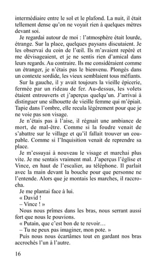 intermédiaire entre le sol et le plafond. La nuit, il était
tellement dense qu’on ne voyait rien à quelques mètres
devant soi.
Je regardai autour de moi : l’atmosphère était lourde,
étrange. Sur la place, quelques paysans discutaient. Je
les observai du coin de l’œil. Ils m’avaient repéré et
me dévisageaient, et je ne sentis rien d’amical dans
leurs regards. Au contraire. Ils me considéraient comme
un étranger, je n’étais pas le bienvenu. Plongés dans
un contexte sordide, les vieux semblaient tous méfiants.
Sur la gauche, il y avait toujours la vieille épicerie,
fermée par un rideau de fer. Au-dessus, les volets
étaient entrouverts et j’aperçus quelqu’un. J’arrivai à
distinguer une silhouette de vieille femme qui m’épiait.
Tapie dans l’ombre, elle recula légèrement pour que je
ne voie pas son visage.
Je n’étais pas à l’aise, il régnait une ambiance de
mort, de mal-être. Comme si la foudre venait de
s’abattre sur le village et qu’il fallait trouver un cou-
pable. Comme si l’Inquisition venait de reprendre sa
place.
Je m’essuyai à nouveau le visage et marchai plus
vite. Je me sentais vraiment mal. J’aperçus l’église et
Vince, en haut de l’escalier, au téléphone. Il parlait
avec la main devant la bouche pour que personne ne
l’entende. Alors que je montais les marches, il raccro-
cha.
Je me plantai face à lui.
« David !
– Vince ! »
Nous nous prîmes dans les bras, nous serrant aussi
fort que nous le pouvions.
« Putain, que c’est bon de te revoir…
– Tu ne peux pas imaginer, mon pote. »
Puis nous nous écartâmes tout en gardant nos bras
accrochés l’un à l’autre.
16
 