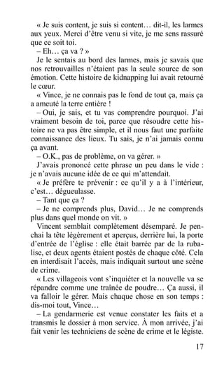 « Je suis content, je suis si content… dit-il, les larmes
aux yeux. Merci d’être venu si vite, je me sens rassuré
que ce soit toi.
– Eh… ça va ? »
Je le sentais au bord des larmes, mais je savais que
nos retrouvailles n’étaient pas la seule source de son
émotion. Cette histoire de kidnapping lui avait retourné
le cœur.
« Vince, je ne connais pas le fond de tout ça, mais ça
a ameuté la terre entière !
– Oui, je sais, et tu vas comprendre pourquoi. J’ai
vraiment besoin de toi, parce que résoudre cette his-
toire ne va pas être simple, et il nous faut une parfaite
connaissance des lieux. Tu sais, je n’ai jamais connu
ça avant.
– O.K., pas de problème, on va gérer. »
J’avais prononcé cette phrase un peu dans le vide :
je n’avais aucune idée de ce qui m’attendait.
« Je préfère te prévenir : ce qu’il y a à l’intérieur,
c’est… dégueulasse.
– Tant que ça ?
– Je ne comprends plus, David… Je ne comprends
plus dans quel monde on vit. »
Vincent semblait complètement désemparé. Je pen-
chai la tête légèrement et aperçus, derrière lui, la porte
d’entrée de l’église : elle était barrée par de la ruba-
lise, et deux agents étaient postés de chaque côté. Cela
en interdisait l’accès, mais indiquait surtout une scène
de crime.
« Les villageois vont s’inquiéter et la nouvelle va se
répandre comme une traînée de poudre… Ça aussi, il
va falloir le gérer. Mais chaque chose en son temps :
dis-moi tout, Vince…
– La gendarmerie est venue constater les faits et a
transmis le dossier à mon service. À mon arrivée, j’ai
fait venir les techniciens de scène de crime et le légiste.
17
 