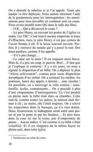 On a déroulé la rubalise et je t’ai appelé. Toute une
équipe va être déployée. Nous aurons sûrement l’aide
de la gendarmerie pour les interrogatoires ; les autori-
sations pour tous travailler en commun sont en cours.
Nous avons installé notre QG dans la salle des fêtes.
– O.K… Qui a découvert le corps ?
– Le père Henry, en ouvrant les portes de l’église ce
matin. Les TSC1
n’ont trouvé aucune empreinte ni trace
d’effraction, mais le père Henry n’est pas certain de
l’avoir fermée à clé. Il la laisse souvent ouverte. Par-
fois, il y retrouve du monde qui y a passé la nuit. Des
âmes perdues, comme il les appelle.
– Il n’a pas changé…
– Le cœur sur la main ! Il est toujours aussi brave.
Mais là, il a pris un coup, le pauvre. Bref… Il faut que
je t’explique le contexte : il y a six jours, on nous a
signalé la disparition d’un bébé. On a déployé le plan
“Alerte enlèvement”, comme pour toute disparition
inexpliquée d’un enfant. On a contacté les médias, les
journaux, lancé des appels à témoin… sans résultat !
En parallèle, on a interrogé la ville entière : amis,
famille, écoles, commerçants… On a procédé à plus
d’une cinquantaine d’interrogatoires. Ça s’est produit
en pleine nuit, le bébé était dans sa chambre. Cette
nuit-là, comme toutes les autres, la maison était fer-
mée à clé ; au matin, elle l’était toujours. On a relevé
les empreintes dans la baraque, ça n’a rien donné.
Donc, bizarrement, le kidnappeur serait entré sans pas-
ser ni par la porte ni par les fenêtres… Et zéro trace
dans la cour ou sur la route, pas d’empreintes de
pneus… Aucun indice. C’est comme si ce bébé s’était
volatilisé. Et il est réapparu de la même façon en
pleine nuit, dans cette église.
1 Techniciens en scène de crime.
18
 