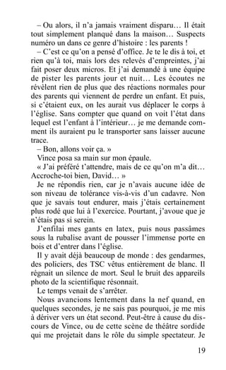 – Ou alors, il n’a jamais vraiment disparu… Il était
tout simplement planqué dans la maison… Suspects
numéro un dans ce genre d’histoire : les parents !
– C’est ce qu’on a pensé d’office. Je te le dis à toi, et
rien qu’à toi, mais lors des relevés d’empreintes, j’ai
fait poser deux micros. Et j’ai demandé à une équipe
de pister les parents jour et nuit… Les écoutes ne
révèlent rien de plus que des réactions normales pour
des parents qui viennent de perdre un enfant. Et puis,
si c’étaient eux, on les aurait vus déplacer le corps à
l’église. Sans compter que quand on voit l’état dans
lequel est l’enfant à l’intérieur… je me demande com-
ment ils auraient pu le transporter sans laisser aucune
trace.
– Bon, allons voir ça. »
Vince posa sa main sur mon épaule.
« J’ai préféré t’attendre, mais de ce qu’on m’a dit…
Accroche-toi bien, David… »
Je ne répondis rien, car je n’avais aucune idée de
son niveau de tolérance vis-à-vis d’un cadavre. Non
que je savais tout endurer, mais j’étais certainement
plus rodé que lui à l’exercice. Pourtant, j’avoue que je
n’étais pas si serein.
J’enfilai mes gants en latex, puis nous passâmes
sous la rubalise avant de pousser l’immense porte en
bois et d’entrer dans l’église.
Il y avait déjà beaucoup de monde : des gendarmes,
des policiers, des TSC vêtus entièrement de blanc. Il
régnait un silence de mort. Seul le bruit des appareils
photo de la scientifique résonnait.
Le temps venait de s’arrêter.
Nous avancions lentement dans la nef quand, en
quelques secondes, je ne sais pas pourquoi, je me mis
à dériver vers un état second. Peut-être à cause du dis-
cours de Vince, ou de cette scène de théâtre sordide
qui me projetait dans le rôle du simple spectateur. Je
19
 