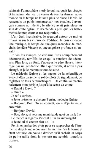 subissais l’atmosphère morbide qui marquait les visages
et transpirait du lieu. Je venais de rentrer dans un autre
monde où le temps ne laissait plus de place à la vie. Je
ressentais un poids immense sur mes épaules. J’avan-
çais comme au ralenti ; le silence avait pris place au
sein de cette église. Je n’entendais plus que les batte-
ments de mon cœur et ma respiration.
L’air était irrespirable. Je regardai autour de moi et
m’arrêtai sur les vitraux de l’édifice. Je crus entendre
une musique, le temps de quelques secondes. Je mar-
chais derrière Vincent et une angoisse profonde m’en-
vahit…
Je vis les visages de certains flics complètement
décomposés, terrifiés de ce qu’ils venaient de décou-
vrir. Plus loin, au fond, j’aperçus le père Henry, inter-
rogé par un gendarme. Bien que vieilli, il n’avait pas
changé, et je le reconnus tout de suite.
Le médecin légiste et les agents de la scientifique
avaient déjà parsemé le sol de plots de signalement, de
réglettes de tests centimétriques… Je continuai machi-
nalement mon périple jusqu’à la scène de crime.
« David ? David ?
– Oui ? »
Je refis surface.
« Je te présente le docteur Perrin, médecin légiste.
– Bonjour, Doc. On se connaît, on a déjà travaillé
ensemble.
– Bonjour, David.
– Bon, alors, si vous me montriez de quoi on parle ? »
Le médecin regarda Vincent d’un air interrogatif.
« Je ne lui ai encore rien dit… »
Perrin enjamba des plots pour se rapprocher de l’im-
mense drap blanc recouvrant la victime. Vu la forme y
étant dessinée, on pouvait deviner qu’il cachait un corps
de petite taille dont la posture me sembla toutefois
bizarre.
20
 