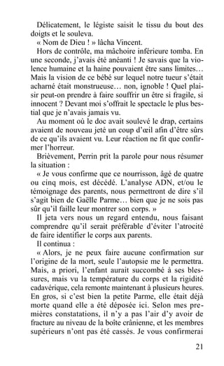 Délicatement, le légiste saisit le tissu du bout des
doigts et le souleva.
« Nom de Dieu ! » lâcha Vincent.
Hors de contrôle, ma mâchoire inférieure tomba. En
une seconde, j’avais été anéanti ! Je savais que la vio-
lence humaine et la haine pouvaient être sans limites…
Mais la vision de ce bébé sur lequel notre tueur s’était
acharné était monstrueuse… non, ignoble ! Quel plai-
sir peut-on prendre à faire souffrir un être si fragile, si
innocent ? Devant moi s’offrait le spectacle le plus bes-
tial que je n’avais jamais vu.
Au moment où le doc avait soulevé le drap, certains
avaient de nouveau jeté un coup d’œil afin d’être sûrs
de ce qu’ils avaient vu. Leur réaction ne fit que confir-
mer l’horreur.
Brièvement, Perrin prit la parole pour nous résumer
la situation :
« Je vous confirme que ce nourrisson, âgé de quatre
ou cinq mois, est décédé. L’analyse ADN, et/ou le
témoignage des parents, nous permettront de dire s’il
s’agit bien de Gaëlle Parme… bien que je ne sois pas
sûr qu’il faille leur montrer son corps. »
Il jeta vers nous un regard entendu, nous faisant
comprendre qu’il serait préférable d’éviter l’atrocité
de faire identifier le corps aux parents.
Il continua :
« Alors, je ne peux faire aucune confirmation sur
l’origine de la mort, seule l’autopsie me le permettra.
Mais, a priori, l’enfant aurait succombé à ses bles-
sures, mais vu la température du corps et la rigidité
cadavérique, cela remonte maintenant à plusieurs heures.
En gros, si c’est bien la petite Parme, elle était déjà
morte quand elle a été déposée ici. Selon mes pre-
mières constatations, il n’y a pas l’air d’y avoir de
fracture au niveau de la boîte crânienne, et les membres
supérieurs n’ont pas été cassés. Je vous confirmerai
21
 