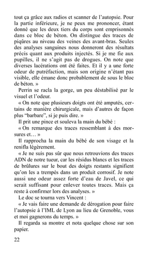 tout ça grâce aux radios et scanner de l’autopsie. Pour
la partie inférieure, je ne peux me prononcer, étant
donné que les deux tiers du corps sont emprisonnés
dans ce bloc de béton. On distingue des traces de
piqûres au niveau des veines des avant-bras. Seules
des analyses sanguines nous donneront des résultats
précis quant aux produits injectés. Si je me fie aux
pupilles, il ne s’agit pas de drogues. On note que
diverses lacérations ont été faites. Et il y a une forte
odeur de putréfaction, mais son origine n’étant pas
visible, elle émane donc probablement de sous le bloc
de béton. »
Perrin se racla la gorge, un peu déstabilisé par le
visuel et l’odeur.
« On note que plusieurs doigts ont été amputés, cer-
tains de manière chirurgicale, mais d’autres de façon
plus “barbare”, si je puis dire. »
Il prit une pince et souleva la main du bébé :
« On remarque des traces ressemblant à des mor-
sures et… »
Il rapprocha la main du bébé de son visage et la
renifla légèrement.
« Je ne suis pas sûr que nous retrouvions des traces
ADN de notre tueur, car les résidus blancs et les traces
de brûlures sur le bout des doigts restants signifient
qu’on les a trempés dans un produit corrosif. Je note
aussi une odeur assez forte d’eau de Javel, ce qui
serait suffisant pour enlever toutes traces. Mais ça
reste à confirmer lors des analyses. »
Le doc se tourna vers Vincent :
« Je vais faire une demande de dérogation pour faire
l’autopsie à l’IML de Lyon au lieu de Grenoble, vous
et moi gagnerons du temps. »
Il regarda sa montre et nota quelque chose sur son
papier.
22
 