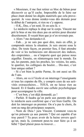 « Messieurs, il me faut retirer ce bloc de béton pour
découvrir ce qu’il cache. Impossible de le faire sur
place étant donné les dégâts matériels que cela provo-
querait. Je vous donne rendez-vous dès demain pour
le début de l’autopsie, si rien ne s’y oppose.
– O.K., Doc, c’est noté. Et on sera là. »
Le médecin replaça le drap sur le corps. Vincent me
prit le bras et me tira deux pas en arrière pour discuter
discrètement. Il voyait bien que je n’en revenais pas.
« Alors ? me demanda-t-il.
– Euh… je ne sais pas quoi dire, mais en effet, je
comprends mieux la situation. Je suis encore sous le
choc. De toute façon, en premier lieu, il faut attendre
de voir si les techniciens ont découvert des indices,
des empreintes… ou n’importe quoi qui puisse nous
aiguiller. Ensuite, on réinterrogera tout le monde. En
un, les parents, puis les proches, les voisins, les amis,
le quartier, les collègues du boulot… Dis-moi, c’est
leur unique enfant ?
– Si c’est bien la petite Parme, ils ont aussi un fils
de 5 ans.
– Alors, on va à l’école et on interroge l’enseignante
et tous les copains du fils, y compris ceux de ses acti-
vités extrascolaires… TOUS, on ne laisse rien au
hasard. Et il faudra ouvrir une cellule psychologique
pour accompagner la ville.
– C’est bon, c’est déjà demandé, ça !
– Parfait. Il faudra qu’on parle aux parents dès que
le médecin aura confirmé que c’est bien Gaëlle. On
doit les interroger en premier. On n’a pas le choix, ils
sont au rang des principaux suspects.
– Nom de Dieu ! jura Vincent. Comment veux-tu
qu’on présente ça aux parents ? Qui est capable d’un
truc pareil ? Tu peux avoir de la haine envers quel-
qu’un, mais là, comment peux-tu oser faire ça à un
bébé ? Quel plaisir peux-tu trouver…
23
 