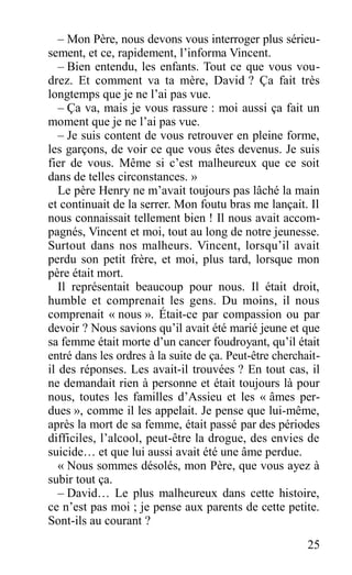 – Mon Père, nous devons vous interroger plus sérieu-
sement, et ce, rapidement, l’informa Vincent.
– Bien entendu, les enfants. Tout ce que vous vou-
drez. Et comment va ta mère, David ? Ça fait très
longtemps que je ne l’ai pas vue.
– Ça va, mais je vous rassure : moi aussi ça fait un
moment que je ne l’ai pas vue.
– Je suis content de vous retrouver en pleine forme,
les garçons, de voir ce que vous êtes devenus. Je suis
fier de vous. Même si c’est malheureux que ce soit
dans de telles circonstances. »
Le père Henry ne m’avait toujours pas lâché la main
et continuait de la serrer. Mon foutu bras me lançait. Il
nous connaissait tellement bien ! Il nous avait accom-
pagnés, Vincent et moi, tout au long de notre jeunesse.
Surtout dans nos malheurs. Vincent, lorsqu’il avait
perdu son petit frère, et moi, plus tard, lorsque mon
père était mort.
Il représentait beaucoup pour nous. Il était droit,
humble et comprenait les gens. Du moins, il nous
comprenait « nous ». Était-ce par compassion ou par
devoir ? Nous savions qu’il avait été marié jeune et que
sa femme était morte d’un cancer foudroyant, qu’il était
entré dans les ordres à la suite de ça. Peut-être cherchait-
il des réponses. Les avait-il trouvées ? En tout cas, il
ne demandait rien à personne et était toujours là pour
nous, toutes les familles d’Assieu et les « âmes per-
dues », comme il les appelait. Je pense que lui-même,
après la mort de sa femme, était passé par des périodes
difficiles, l’alcool, peut-être la drogue, des envies de
suicide… et que lui aussi avait été une âme perdue.
« Nous sommes désolés, mon Père, que vous ayez à
subir tout ça.
– David… Le plus malheureux dans cette histoire,
ce n’est pas moi ; je pense aux parents de cette petite.
Sont-ils au courant ?
25
 