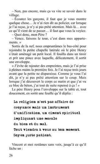 – Non, pas encore, mais ça va vite se savoir dans le
village.
– Écoutez les garçons, il faut que je vous montre
quelque chose… Je n’ai rien dit au policier, car lorsque
je l’ai reçue, je n’y ai pas prêté attention. Mais là… avec
ce qu’il vient de se passer… il faut que vous la voyiez.
– Quoi donc, mon Père ?
– Venez, faisons le tour, c’est dans mes apparte-
ments. »
Sortis de la nef, nous empruntâmes le bas-côté pour
rejoindre la petite chapelle latérale où le père Henry
s’était aménagé un petit local. Il fouilla dans un tiroir
et prit une pince avec laquelle, délicatement, il sortit
une enveloppe.
« J’évite de rajouter des empreintes, mais je l’ai prise
à pleines mains la première fois. Je l’ai reçue trois jours
avant que la petite ne disparaisse. Comme je vous l’ai
dit, je n’y ai pas prêté attention sur le coup. Mais
lorsque j’ai découvert le corps ce matin et que j’ai vu
ce bloc de béton, j’ai tout de suite repensé à ça ! »
Le père Henry posa l’enveloppe sur la table et, tout
doucement, en sortit une feuille qu’il déplia :
Vincent et moi restâmes sans voix, jusqu’à ce qu’il
lâche un :
26
 